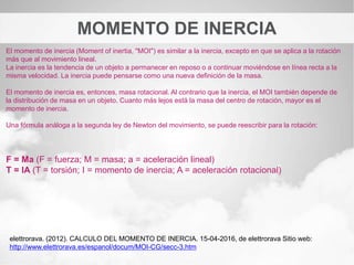 MOMENTO DE INERCIA
El momento de inercia (Moment of inertia, "MOI") es similar a la inercia, excepto en que se aplica a la rotación
más que al movimiento lineal.
La inercia es la tendencia de un objeto a permanecer en reposo o a continuar moviéndose en línea recta a la
misma velocidad. La inercia puede pensarse como una nueva definición de la masa.
El momento de inercia es, entonces, masa rotacional. Al contrario que la inercia, el MOI también depende de
la distribución de masa en un objeto. Cuanto más lejos está la masa del centro de rotación, mayor es el
momento de inercia.
Una fórmula análoga a la segunda ley de Newton del movimiento, se puede reescribir para la rotación:
F = Ma (F = fuerza; M = masa; a = aceleración lineal)
T = IA (T = torsión; I = momento de inercia; A = aceleración rotacional)
elettrorava. (2012). CALCULO DEL MOMENTO DE INERCIA. 15-04-2016, de elettrorava Sitio web:
http://www.elettrorava.es/espanol/docum/MOI-CG/secc-3.htm
 