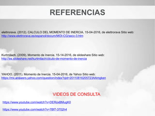 REFERENCIAS
Kurtmilach. (2009). Momento de Inercia. 15-14-2016, de slideshare Sitio web:
http://es.slideshare.net/kurtmilach/clculo-de-momento-de-inercia
elettrorava. (2012). CALCULO DEL MOMENTO DE INERCIA. 15-04-2016, de elettrorava Sitio web:
http://www.elettrorava.es/espanol/docum/MOI-CG/secc-3.htm
YAHOO. (2011). Momento de Inercia. 15-04-2016, de Yahoo Sitio web:
https://mx.answers.yahoo.com/question/index?qid=20110816205723AAmgken
VIDEOS DE CONSULTA
https://www.youtube.com/watch?v=DERoxBMugK0
https://www.youtube.com/watch?v=7Bf7-3702h4
 