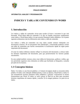 COLEGIO SAN ALGERTO MAGNO

                                  FRAILES DOMINICO

INFORMATICA: ANALISIS Y PROGRAMACIÓN



    INDICES Y TABLA DE CONTENIDO EN WORD


1. Introducción
Los índices y tablas de contenidos sirven para ayudar al lector a encontrar lo que está
buscando. Word llama tabla de contenido a lo que en España conocemos simplemente
como índice y Word llama índice a lo que nosotros llamamos índice alfabético. En el punto
siguiente aclararemos más las diferencias entre índice y tabla de contenido.

Los índices y tablas de contenidos son muy útiles cuando estamos trabajando con
documentos extensos. De un documento bien planificado y estructurado podemos extraer
una tabla de contenidos que facilite enormemente la localización rápida de algún punto
importante del documento.

Al crear los índices debemos intentar reflejar la estructura del documento y colocar todos
los términos importantes del documento, para que posteriormente los lectores puedan
encontrarlos.

En esta unidad también veremos cómo crear tablas de ilustraciones, gráficos y tablas, que
nos permitirán organizar estos elementos en tablas que facilitarán su búsqueda y consulta
por parte de los lectores.

1.1 Conceptos básicos
Índice: Un índice es una lista de palabras y el número de página donde se encuentra dicha
palabra. El índice está ordenado alfabéticamente. Como ya dijimos, Word llama a índice lo
que normalmente nosotros llamamos índice alfabético o glosario. Utilizaremos la misma
nomenclatura que Word. El índice se suele colocar al final de un libro para encontrar
términos importantes de manera rápida y sencilla. En la imagen podemos ver parte de un
índice.




NILEYNA GUTIERREZ
 