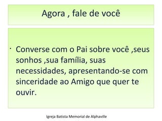 Agora , fale de você Converse com o Pai sobre você ,seus sonhos ,sua família, suas necessidades, apresentando-se com sinceridade ao Amigo que quer te ouvir. Igreja Batista Memorial de Alphaville 