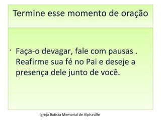 Termine esse momento de oração Faça-o devagar, fale com pausas . Reafirme sua fé no Pai e deseje a  presença dele junto de você. Igreja Batista Memorial de Alphaville 
