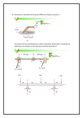 4) Determine o momento da força de 200N em relação ao ponto A.
5) A chave de boca éutilizada para soltar o parafuso. Determine o momento de
cada força em relação ao eixo que passa através do ponto O.
 