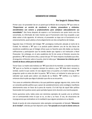 MOMENTO DE VERDAD
Por Sergio R. Chávez Pérez
Primer caso: Un proveedor lee en un panel que la Misión de la empresa “X” que visita es
“Proporcionar un servicio de excelencia a clientes, proveedores y visitantes,
atendiéndoles con esmero y profesionalismo para satisfacer adecuadamente sus
necesidades”. Dos horas después de esperar a un funcionario con quien tenía una cita
concertada, es informado de mala manera que el funcionario está muy ocupado y que
debe volver al día siguiente. Al retirarse, el proveedor se topa con el funcionario en el
estacionamiento, quien platica y fuma alegremente con dos compañeros de trabajo.
Segundo Caso: El Director del Colegio “A”, prestigiosa institución ubicada al norte de la
Ciudad, ha indicado a “R” que si se postula podrá obtener una de las dos becas de
excelencia académica que el Colegio ofrece pues es favorito para ello dadas sus buenas
calificaciones y participación que ha tenido desde que ingresó a tal institución a Nivel
Preescolar. Sin embargo, en el acto académico de fin de cursos el Director anuncia los
ganadores y “R” no está entre ellos, a pesar de que “R” tiene mejores resultados que ellos.
Al preguntar al Director sobre el asunto, éste le indica que “desconoce los criterios que el
Comité de Becas utilizó para tal decisión”.
Tercer Caso: La madre está molesta con “N” pues ésta le ha mentido. La madre recuerda a
“N” que en su familia se respetan siempre los valores y que “N” debe decir siempre la
verdad, cueste lo que cueste. En eso alguien toca a la puerta y la madre encarga a “N”
preguntar quién es antes de abrir la puerta. “N” lo hace y el visitante le avisa que es un
cobrador que acude para cobrar una deuda de su Madre. “N” notifica a su madre y
entonces ésta le pide que diga al cobrador que ella no se encuentra.
Tres casos en ambientes diferentes a los que podríamos agregar algunos más, como el de
un conocido partido político que a pesar de autodenominarse como ecológico manifiesta
abiertamente estar en favor de la pena de muerte. O el del hijo de aquel líder político
favorecedor de la justicia social, quien portaba lujosos tenis durante una marcha popular.
Como queramos verlo, todos estos son clarísimos ejemplos de cuando uno se enfrenta
con el contrasentido entre lo que se es, se dice y se hace. O sea, de situaciones de
incongruencia que contradicen en la realidad lo que alguien proclama en su ideario.
Desde el punto de vista empresarial, tales ejemplos corresponden al llamado “Momento
de la Verdad”, referido por Karl Alprecht como “Un episodio en el cual el cliente entra en
 