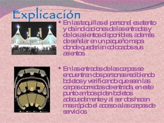 Explicación En las taquillas el personal es atento y da indicaciones de las entradas y de los asientos disponibles, además de señalar en un pequeño mapa donde quedarían colocados sus asientos. En las entradas de las carpas se encuentran dos personas recibiendo boletos y verificando que sean las carpas correctas de entrada, en este punto ambos piden boletos adecuadamente y al ser dos hacen mas rápido el acceso a las carpas de servicios. 