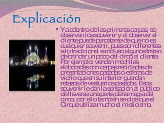 Explicación Ya adentro de las primeras carpas, se observan los souvenir y al observar el cliente puede percatarse de que no es cualquier souvenir, pues son diferentes a lo tradicional e incluso algunos tratan de brindar un poco del circo al cliente. Por ejemplo: venden mochilas elaboradas con carpas recicladas de presentaciones pasadas o esferas de vidrio que en su interior guardan retazos de vestuarios pasados. Esos souvenir le dan la sensación al publico de llevarse una parte de la magia del circo, por ello también se dice que el Cirque utiliza mucho el misticismo. 