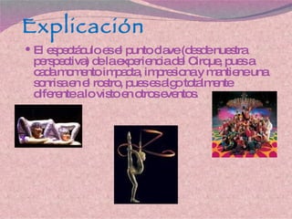 Explicación El espectáculo es el punto clave (desde nuestra perspectiva) de la experiencia del Cirque, pues a cada momento impacta, impresiona y mantiene una sonrisa en el rostro, pues es algo totalmente diferente a lo visto en otros eventos. 