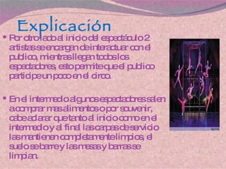Explicación Por otro lado al inicio del espectáculo 2 artistas se encargan de interactuar con el publico, mientras llegan todos los espectadores, esto permite que el publico participe un poco en el circo. En el intermedio algunos espectadores salen a comprar mas alimentos o por souvenir, cabe aclarar que tanto al inicio como en el intermedio y al final las carpas de servicio las mantienen completamente limpios, el suelo se barre y las mesas y barras se limpian. 