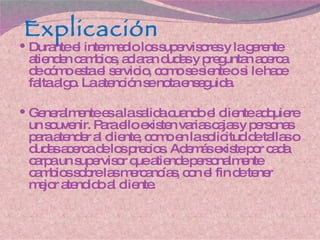 Explicación Durante el intermedio los supervisores y la gerente atienden cambios, aclaran dudas y preguntan acerca de cómo esta el servicio, como se siente o si le hace falta algo. La atención se nota enseguida. Generalmente es a la salida cuando el cliente adquiere un souvenir. Para ello existen varias cajas y personas para atender al cliente, como en la solicitud de tallas o dudas acerca de los precios. Además existe por cada carpa un supervisor que atiende personalmente cambios sobre las mercancías, con el fin de tener mejor atendido al cliente. 