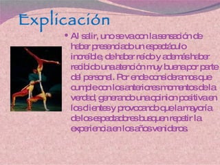 Explicación Al salir, uno se va con la sensación de haber presenciado un espectáculo increíble, de haber reído y además haber recibido una atención muy buena por parte del personal. Por ende consideramos que cumple con los anteriores momentos de la verdad, generando una opinion positiva en los clientes y provocando que la mayoría de los espectadores busquen repetir la experiencia en los años venideros. 