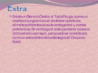 Extra Existe un “servicio” extra: el Tapis Rouge, que es un area tipo lounge en la cual se ofrecen aperitivos, alimentos diferentes a los de venta general y ciertas preferencias. Sin embargo el costo para tener acceso a dicho servicio es mayor, pero puede ser considerado como un extra dentro de la estrategia del Cirque du Soleil. 