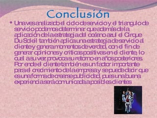 Conclusión Una ves analizado el ciclo de servicio y el triangulo de servicio podemos determinar que además de la aplicación de la estrategia del océano azul el Cirque  D u Soleil también aplica una estrategia de servicio al cliente y genera momentos de verdad, con el fin de generar opiniones y criticas positivas en el cliente, lo cual a su vez provoca su retorno en años posteriores. Por ende el cliente también es un factor importante para el crecimiento de la empresa y se puede decir que es una forma de crearse publicidad, pues una buena experiencia será comunicada a posibles clientes 