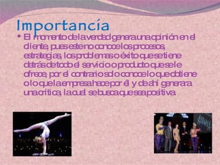 Importancia El momento de la verdad genera una opinión en el cliente, pues este no conoce los procesos, estrategias, los problemas o éxito que se tiene detrás de todo el servicio o producto que se le ofrece, por el contrario solo conoce lo que obtiene o lo que la empresa hace por él y de ahí generara una critica, la cual se busca que sea positiva. 