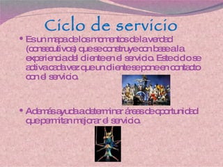 Ciclo de servicio Es un mapa de los momentos de la verdad (consecutivos) que se construye con base a la experiencia del cliente en el servicio. Este ciclo se activa cada vez que un cliente se pone en contacto con el servicio.  Además ayuda a determinar áreas de oportunidad que permitan mejorar el servicio. 