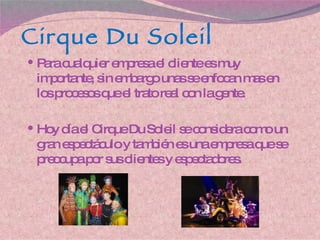Cirque  D u Soleil Para cualquier empresa el cliente es muy importante, sin embargo unas se enfocan mas en los procesos que el trato real con la gente. Hoy día el Cirque  D u Soleil se considera como un gran espectáculo y también es una empresa que se preocupa por sus clientes y espectadores. 