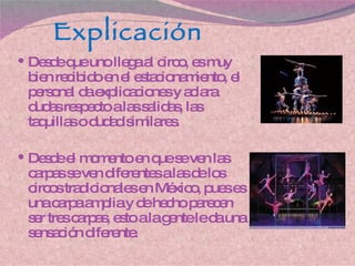 Explicación Desde que uno llega al circo, es muy bien recibido en el estacionamiento, el personal da explicaciones y aclara dudas respecto a las salidas, las taquillas o dudad similares. Desde el momento en que se ven las carpas se ven diferentes a las de los circos tradicionales en México, pues es una carpa amplia y de hecho parecen ser tres carpas, esto a la gente le da una sensación diferente. 