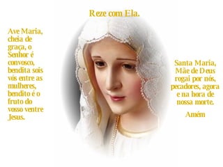 Reze com Ela. Ave Maria, cheia de graça, o Senhor é convosco, bendita sois vós entre as mulheres, bendito é o fruto do vosso ventre Jesus. Santa Maria, Mãe de Deus rogai por nós, pecadores, agora e na hora de nossa morte. Amém 