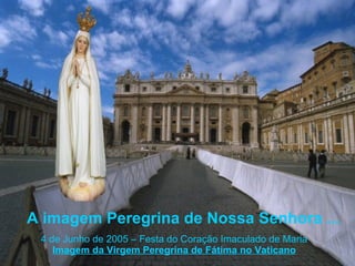 A imagem Peregrina de Nossa Senhora ... 4 de Junho de 2005 – Festa do Coração Imaculado de Maria Imagem da Virgem Peregrina de Fátima no Vaticano 