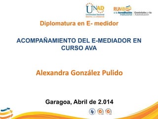Diplomatura en E- medidor
ACOMPAÑAMIENTO DEL E-MEDIADOR EN
CURSO AVA
Alexandra González Pulido
Garagoa, Abril de 2.014
 