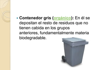    Contenedor gris (orgánico): En él se
    depositan el resto de residuos que no
    tienen cabida en los grupos
    anteriores, fundamentalmente materia
    biodegradable.
 
