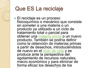 Que ES La reciclaje
   El reciclaje es un proceso
    fisicoquímico o mecánico que consiste
    en someter a una materia o un
    producto ya utilizado a un ciclo de
    tratamiento total o parcial para
    obtener una materia prima o un nuevo
    producto. También se podría definir
    como la obtención de materias primas
    a partir de desechos, introduciéndolos
    de nuevo en el ciclo de vida y se
    produce ante la perspectiva del
    agotamiento de recursos naturales,
    macro económico y para eliminar de
    forma eficaz los desechos de los
 