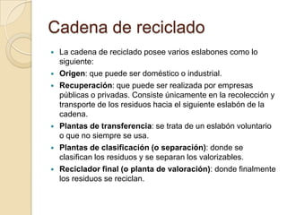 Cadena de reciclado
   La cadena de reciclado posee varios eslabones como lo
    siguiente:
   Origen: que puede ser doméstico o industrial.
   Recuperación: que puede ser realizada por empresas
    públicas o privadas. Consiste únicamente en la recolección y
    transporte de los residuos hacia el siguiente eslabón de la
    cadena.
   Plantas de transferencia: se trata de un eslabón voluntario
    o que no siempre se usa.
   Plantas de clasificación (o separación): donde se
    clasifican los residuos y se separan los valorizables.
   Reciclador final (o planta de valoración): donde finalmente
    los residuos se reciclan.
 