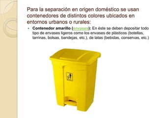 Para la separación en origen doméstico se usan
contenedores de distintos colores ubicados en
entornos urbanos o rurales:
   Contenedor amarillo (envases): En éste se deben depositar todo
    tipo de envases ligeros como los envases de plásticos (botellas,
    tarrinas, bolsas, bandejas, etc.), de latas (bebidas, conservas, etc.)
 