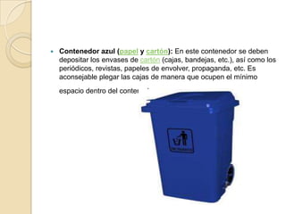    Contenedor azul (papel y cartón): En este contenedor se deben
    depositar los envases de cartón (cajas, bandejas, etc.), así como los
    periódicos, revistas, papeles de envolver, propaganda, etc. Es
    aconsejable plegar las cajas de manera que ocupen el mínimo
    espacio dentro del contenedor .
 