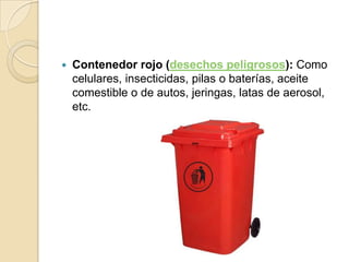    Contenedor rojo (desechos peligrosos): Como
    celulares, insecticidas, pilas o baterías, aceite
    comestible o de autos, jeringas, latas de aerosol,
    etc.
 