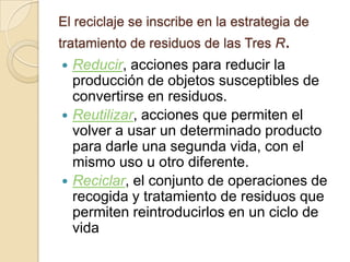 El reciclaje se inscribe en la estrategia de
tratamiento de residuos de las Tres R.
 Reducir, acciones para reducir la
  producción de objetos susceptibles de
  convertirse en residuos.
 Reutilizar, acciones que permiten el
  volver a usar un determinado producto
  para darle una segunda vida, con el
  mismo uso u otro diferente.
 Reciclar, el conjunto de operaciones de
  recogida y tratamiento de residuos que
  permiten reintroducirlos en un ciclo de
  vida
 