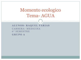 Momento ecologico
      Tema- AGUA
ALUNOS- RAQUEL FARIAS
CARRERA- MEDICINA
6° SEMESTRE
GRUPO A
 