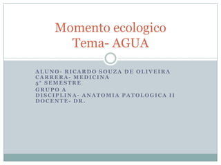Momento ecologico
      Tema- AGUA

ALUNO- RICARDO SOUZA DE OLIVEIRA
CARRERA- MEDICINA
5° SEMESTRE
GRUPO A
DISCIPLINA- ANATOMIA PATOLOGICA II
DOCENTE- DR.
 
