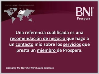 Una referencia cualificada es una
recomendación de negocio que hago a
un contacto mío sobre los servicios que
presta un miembro de Prospera.
Prospera
 