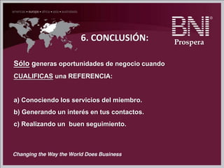 6. CONCLUSIÓN:
Sólo generas oportunidades de negocio cuando
CUALIFICAS una REFERENCIA:
a) Conociendo los servicios del miembro.
b) Generando un interés en tus contactos.
c) Realizando un buen seguimiento.
Prospera
 