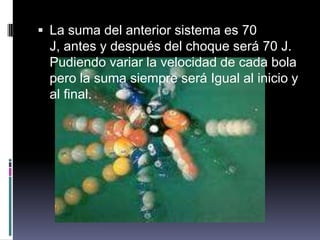 La suma del anterior sistema es 70 J, antes y después del choque será 70 J. Pudiendo variar la velocidad de cada bola pero la suma siempre será Igual al inicio y al final.