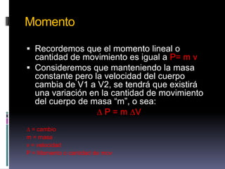 MomentoRecordemos que el momento lineal o cantidad de movimiento es igual a P= m v Consideremos que manteniendo la masa constante pero la velocidad del cuerpo cambia de V1 a V2, se tendrá que existirá una variación en la cantidad de movimiento del cuerpo de masa “m”, o sea:∆ P = m ∆V∆ = cambiom = masav = velocidadP = Momento o cantidad de mov