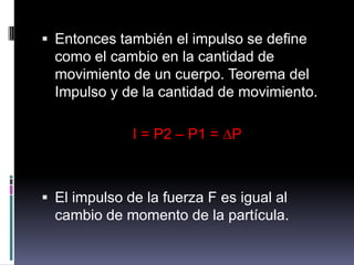 Entonces también el impulso se define como el cambio en la cantidad de movimiento de un cuerpo. Teorema del Impulso y de la cantidad de movimiento.I = P2 – P1 = ∆PEl impulso de la fuerza F es igual al cambio de momento de la partícula.