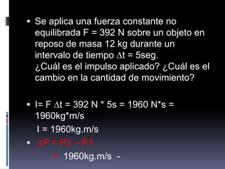 Se aplica una fuerza constante no equilibrada F = 392 N sobre un objeto en reposo de masa 12 kg durante un intervalo de tiempo ∆t = 5seg.¿Cuál es el impulso aplicado? ¿Cuál es el cambio en la cantidad de movimiento?  I= F ∆t = 392 N * 5s = 1960 N*s = 1960kg*m/sI = 1960kg.m/s ∆P = P2 – P1         =  1960kg.m/s  - 
