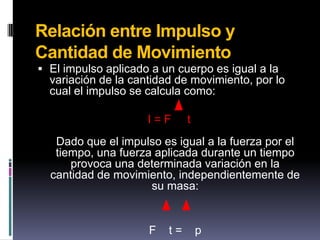 Relación entre Impulso y Cantidad de MovimientoEl impulso aplicado a un cuerpo es igual a la variación de la cantidad de movimiento, por lo cual el impulso se calcula como:I = F     tDado que el impulso es igual a la fuerza por el tiempo, una fuerza aplicada durante un tiempo provoca una determinada variación en la cantidad de movimiento, independientemente de su masa:F    t =    p