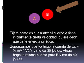 Fíjate como es el asunto: el cuerpo A tieneinicialmente cierta velocidad, quiere decir que tiene energía cinética.Supongamos que yo hago la cuenta de Ec = ½ mA * V0A  y me da 30 joules. Ahora hago la misma cuenta para B y me da 40 joules.BA