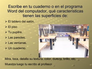 Escribe en tu cuaderno o en el programa Word del computador, qué características tienen las superficies de: El tablero del salón. El piso Tu pupitre. Las paredes. Las ventanas. Un cuaderno. Mira, toca, detalla su textura, color, dureza, brillo, etc. Muestra luego tu escrito al profesor. 