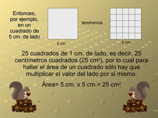 Entonces, por ejemplo, en un cuadrado de 5 cm. de lado tendremos 5 cm. 5 cm. 25 cuadrados de 1 cm. de lado, es decir, 25 centímetros cuadrados (25 cm 2 ), por lo cual para hallar el área de un cuadrado sólo hay que multiplicar el valor del lado por si mismo. Área= 5 cm. x 5 cm.= 25 cm 2 