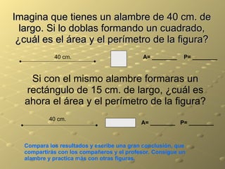 Imagina que tienes un alambre de 40 cm. de largo. Si lo doblas formando un cuadrado, ¿cuál es el área y el perímetro de la figura? 40 cm. A= ________ A= ________ P= ________ P= ________ Si con el mismo alambre formaras un rectángulo de 15 cm. de largo, ¿cuál es ahora el área y el perímetro de la figura? 40 cm. Compara los resultados y escribe una gran conclusión, que compartirás con los compañeros y el profesor. Consigue un alambre y practica más con otras figuras. 
