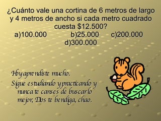 ¿Cuánto vale una cortina de 6 metros de largo y 4 metros de ancho si cada metro cuadrado cuesta $12.500? a)100.000   b)25.000 c)200.000   d)300.000 Hoy aprendiste mucho. Sigue estudiando y practicando y nunca te canses de buscar lo mejor, Dios te bendiga, chao. 