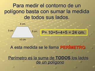 Para medir el contorno de un polígono basta con sumar la medida de todos sus lados. A esta medida se le llama  PERÍMETRO . Perímetro es la suma de  TODOS  los lados de un polígono 5 cm. 4 cm. 5 cm. 10 cm. P= 10+5+4+5 = 24 cm. 