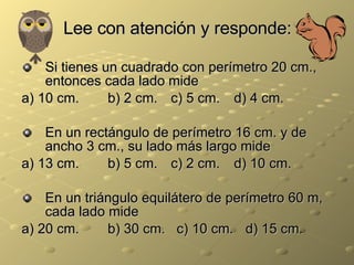 Lee con atención y responde: Si tienes un cuadrado con perímetro 20 cm., entonces cada lado mide a) 10 cm.   b) 2 cm.   c) 5 cm. d) 4 cm. En un rectángulo de perímetro 16 cm. y de ancho 3 cm., su lado más largo mide a) 13 cm.   b) 5 cm.   c) 2 cm. d) 10 cm. En un triángulo equilátero de perímetro 60 m, cada lado mide a) 20 cm.   b) 30 cm.  c) 10 cm.   d) 15 cm. 