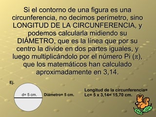 Si el contorno de una figura es una circunferencia, no decimos perímetro, sino LONGITUD DE LA CIRCUNFERENCIA, y podemos calcularla midiendo su DIÁMETRO, que es la línea que por su centro la divide en dos partes iguales, y luego multiplicándolo por el número Pi ( π ), que los matemáticos han calculado aproximadamente en 3,14. d= 5 cm. Ej. Diámetro= 5 cm. Longitud de la circunferencia= Lc= 5 x 3,14= 15,70 cm. 