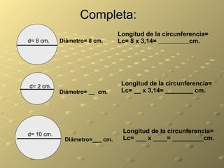 Completa: d= 10 cm. Longitud de la circunferencia= Lc= ___ x ____= _________cm. Diámetro=___ cm. d= 8 cm. Diámetro= 8 cm. Longitud de la circunferencia= Lc= 8 x 3,14=  cm. d= 2 cm. Longitud de la circunferencia= Lc= __ x 3,14= ________ cm. Diámetro= __  cm. 