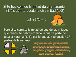 Si te has comido la mitad de una naranja (1/2), aún te queda la otra mitad (1/2).  1/2 +1/2 = 1  Pero si te comiste la mitad de una de las mitades que tenías, te habrás comido la cuarta parte de toda la naranja (1/4), por lo que aún te quedan 3/4 partes de la naranja Hay mucho más por descubrir en el juego de los fraccionario, pregunta y sigue estudiando, nos vemos, CHAO 