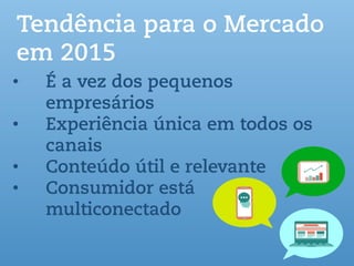 Tendência para o Mercado
em 2015
• É a vez dos pequenos
empresários
• Experiência única em todos os
canais
• Conteúdo útil e relevante
• Consumidor está
multiconectado
 