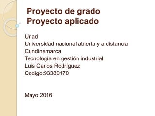 Unad
Universidad nacional abierta y a distancia
Cundinamarca
Tecnología en gestión industrial
Luis Carlos Rodríguez
Codigo:93389170
Mayo 2016
Proyecto de grado
Proyecto aplicado
 